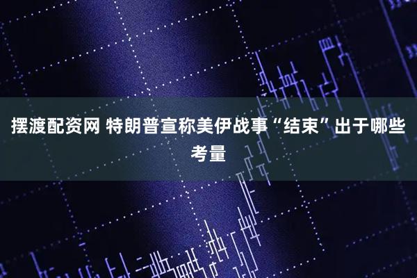 摆渡配资网 特朗普宣称美伊战事“结束”出于哪些考量