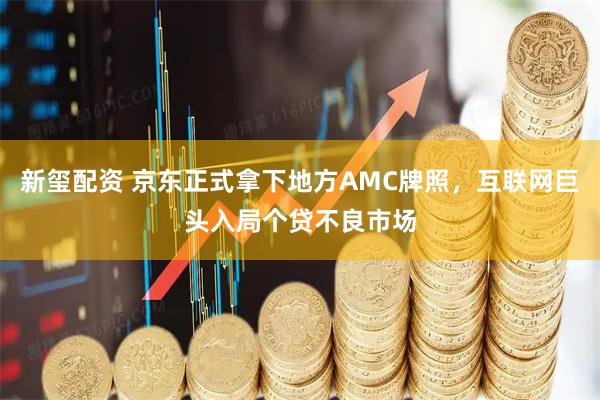 新玺配资 京东正式拿下地方AMC牌照，互联网巨头入局个贷不良市场