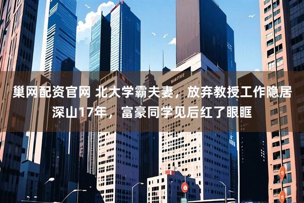 巢网配资官网 北大学霸夫妻，放弃教授工作隐居深山17年，富豪同学见后红了眼眶